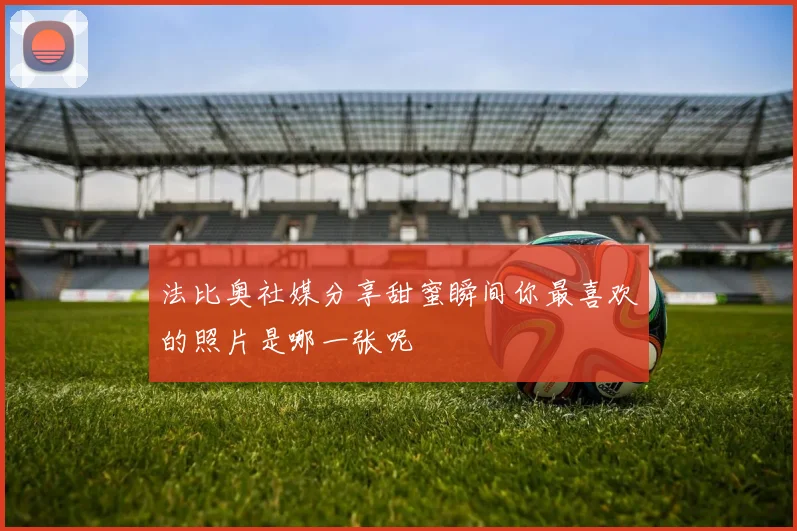 法比奥社媒分享甜蜜瞬间你最喜欢的照片是哪一张呢