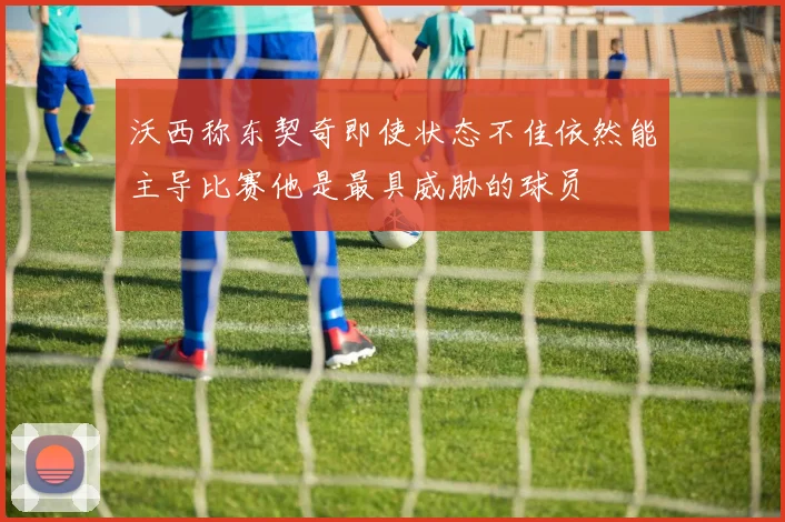 沃西称东契奇即使状态不佳依然能主导比赛他是最具威胁的球员