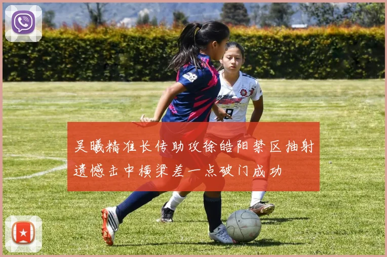 吴曦精准长传助攻徐皓阳禁区抽射遗憾击中横梁差一点破门成功