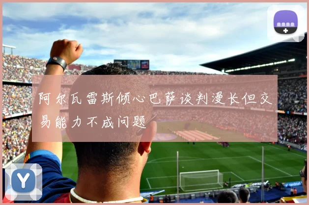 阿尔瓦雷斯倾心巴萨谈判漫长但交易能力不成问题