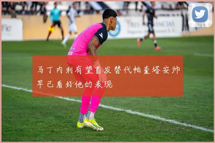 马丁内利有望首发替代帕奎塔安帅早已看好他的表现