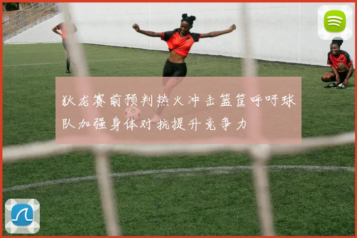 狄龙赛前预判热火冲击篮筐呼吁球队加强身体对抗提升竞争力