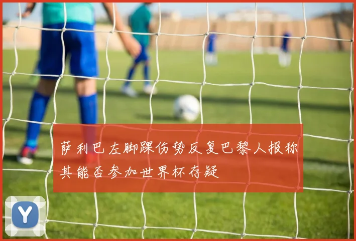 萨利巴左脚踝伤势反复巴黎人报称其能否参加世界杯存疑
