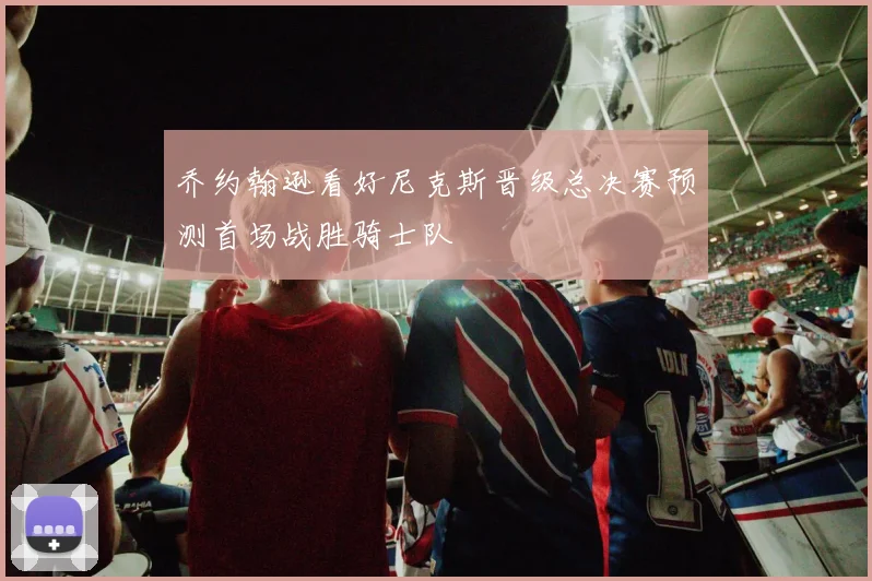 乔约翰逊看好尼克斯晋级总决赛预测首场战胜骑士队