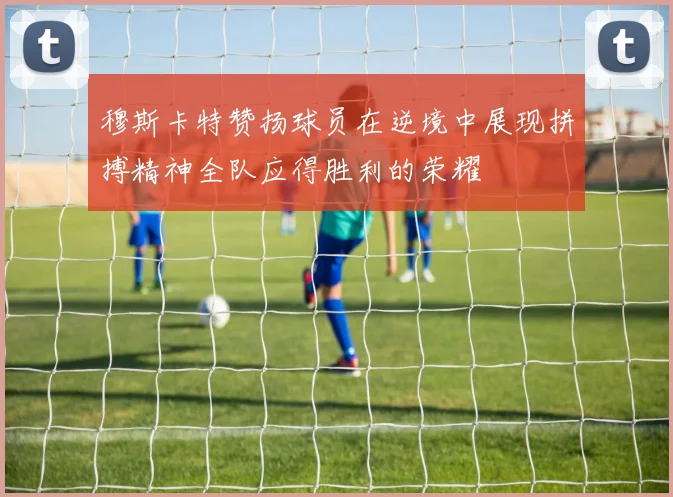 穆斯卡特赞扬球员在逆境中展现拼搏精神全队应得胜利的荣耀
