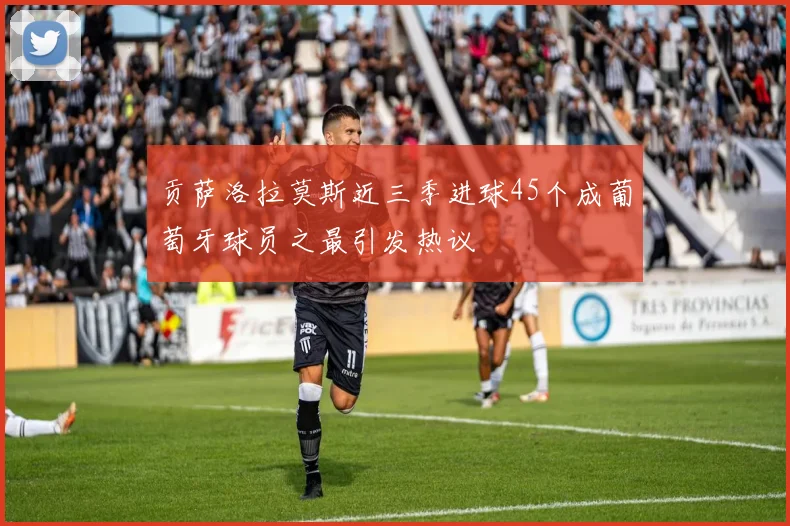 贡萨洛拉莫斯近三季进球45个成葡萄牙球员之最引发热议