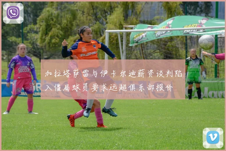 加拉塔萨雷与伊卡尔迪薪资谈判陷入僵局球员要求远超俱乐部报价