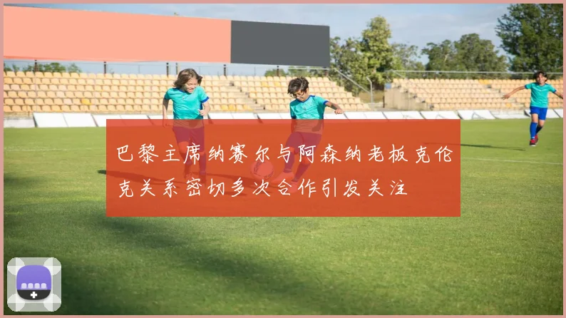 巴黎主席纳赛尔与阿森纳老板克伦克关系密切多次合作引发关注