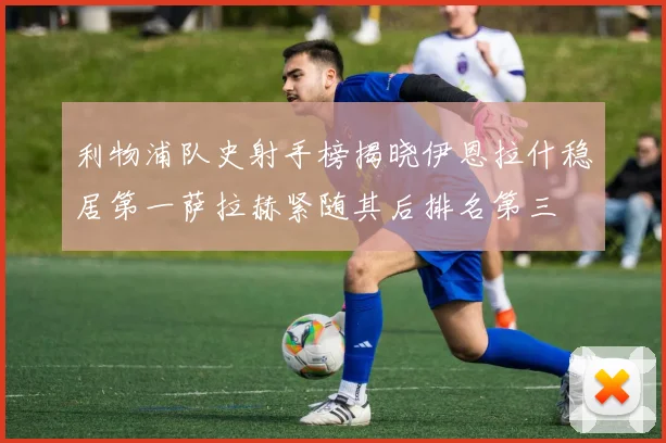 利物浦队史射手榜揭晓伊恩拉什稳居第一萨拉赫紧随其后排名第三