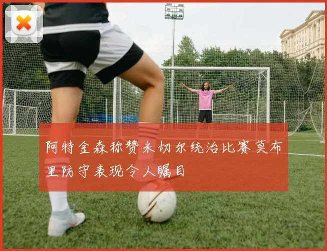 阿特金森称赞米切尔统治比赛莫布里防守表现令人瞩目