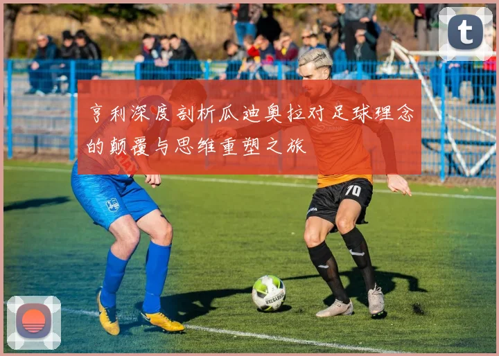 亨利深度剖析瓜迪奥拉对足球理念的颠覆与思维重塑之旅