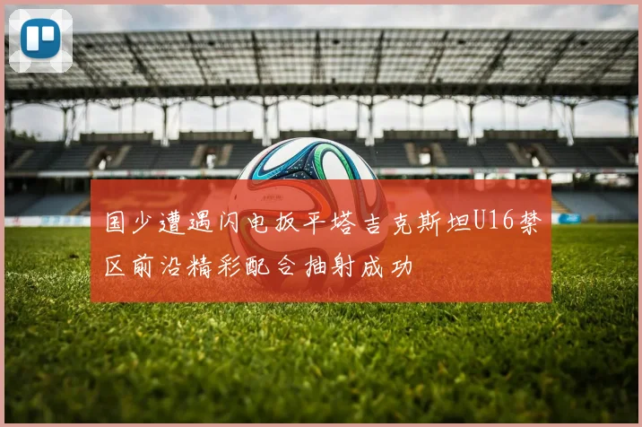国少遭遇闪电扳平塔吉克斯坦U16禁区前沿精彩配合抽射成功