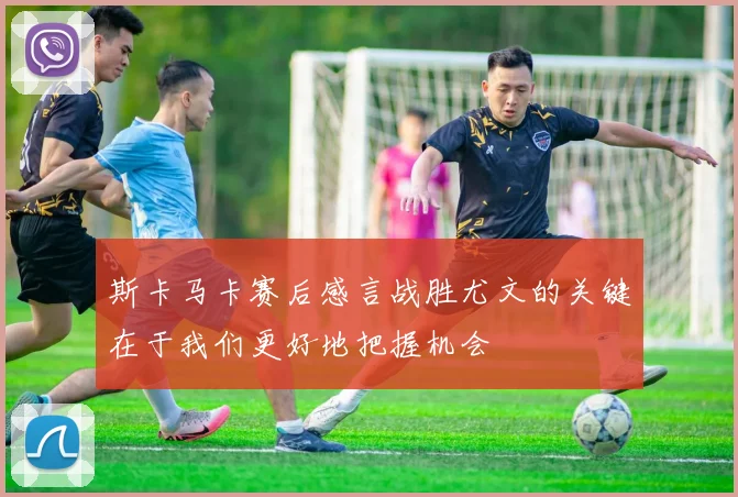 斯卡马卡赛后感言战胜尤文的关键在于我们更好地把握机会