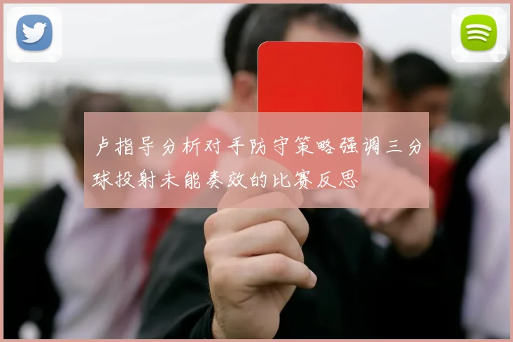 卢指导分析对手防守策略强调三分球投射未能奏效的比赛反思